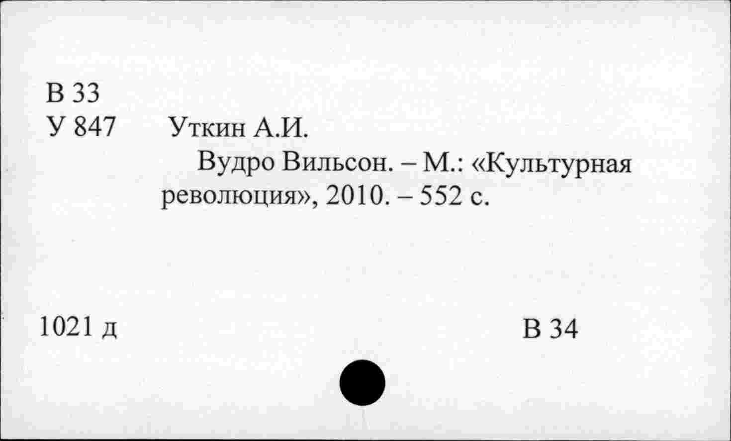 ﻿В 33
У 847 Уткин А.И.
Вудро Вильсон. - М.: «Культурная революция», 2010. - 552 с.
1021 д
В 34